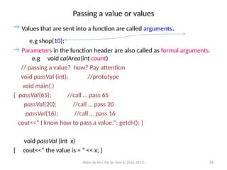 Slides by Mrs. Pai for Sem 6 (2016-2017) 94
Passing a value or values
→ Values that are sent into a function are called arguments.
e.g shop(10);
→ Parameters in the function header are also called as formal arguments.
e.g void calArea(int count)
// passing a value? how? Pay attention
void passVal (int); //prototype
void main( )
{ passVal(65); //call … pass 65
passVal(20); //call … pass 20
passVal(16); //call … pass 16
cout<<“ I know how to pass a value.”; getch(); }
void passVal (int x)
{ cout<<“ the value is = ” << x; }
 