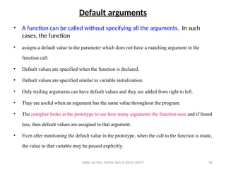 Slides by Mrs. Pai for Sem 6 (2016-2017) 96
Default arguments
• A function can be called without specifying all the arguments. In such
cases, the function
• assigns a default value to the parameter which does not have a matching argument in the
function call.
• Default values are specified when the function is declared.
• Default values are specified similar to variable initialization.
• Only trailing arguments can have default values and they are added from right to left.
• They are useful when an argument has the same value throughout the program.
• The complier looks at the prototype to see how many arguments the function uses and if found
less, then default values are assigned to that argument.
• Even after mentioning the default value in the prototype, when the call to the function is made,
the value to that variable may be passed explicitly.
 