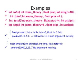 Slides by Mrs. Pai for Sem 6 (2016-2017) 97
Examples
 int total( int exam_theory , float prac, int assign=10);
 int total( int exam_theory , float prac =4 );
 int total( int exam_theory , float prac =4, int assign);
× int total( int exam_theory=6 , float prac , int assign);
float product( int a, int b, int c=6, float d= 3.14);
 product(4, 3, 5,); // call with c=5 & one argument missing
float amount( int principal, int time, float rate=4);
 amount(2000,5,3) // No argument missing.
 