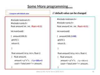Slides by Mrs. Pai for Sem 6 (2016-2017) 98
Some More programming…..
:
//program with default value
#include<iostream.h>
#include<conio.h>
float amount( int , int , float r=0.5);
int main(void)
{ amount(100,2);
getch( );
return 0;
}
float amount( int p, int n, float r)
{ float amount;
amount = p*n*r; // p =100,n=2
cout<<"total amt="<< amount;
}
// default value can be changed
#include<iostream.h>
#include<conio.h>
float amount( int , int , float r=0.5);
int main(void)
{ amount(100,2,0.8);
getch( );
return 0;
}
float amount( int p, int n, float r)
{ float amount;
amount = p*n*r; // p =100,n=2
cout<<"total amt="<< amount;
}
 