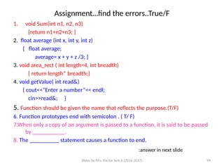 Slides by Mrs. Pai for Sem 6 (2016-2017) 99
Assignment…find the errors..True/F
1. void Sum(int n1, n2, n3)
{return n1+n2+n3; }
2. float average (int x, int y, int z)
{ float average;
average= x + y + z /3; }
3. void area_rect ( int length=4, int breadth)
{ return length* breadth;}
4. void getValue( int read&)
{ cout<<“Enter a number”<< endl;
cin>>read&; }
5. Function should be given the name that reflects the purpose.(T/F)
6. Function prototypes end with semicolon . ( T/ F)
7.When only a copy of an argument is passed to a function, it is said to be passed
by ___________.
8. The __________ statement causes a function to end.
:answer in next slide
 