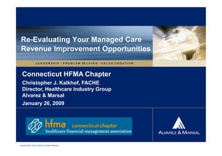 Re-Evaluating Your Managed Care
 Revenue Improvement Opportunities
                     L E A D E R S H I P  P R O B L E M SO L V I N G  V A L U E C R E A T I O N



   Connecticut HFMA Chapter
   Christopher J. Kalkhof, FACHE
   Director, Healthcare Industry Group
   Alvarez & Marsal
   January 26, 2009




Copyright 2009. Alvarez & Marsal. All Rights Reserved.
 