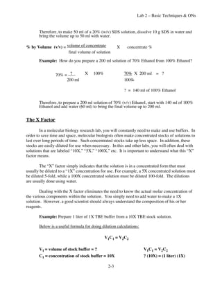Lab 2 – Basic Techniques & ONs


       Therefore, to make 50 ml of a 20% (w/v) SDS solution, dissolve 10 g SDS in water and
       bring the volume up to 50 ml with water.

% by Volume (v/v) = volume of concentrate            X    concentrate %
                     final volume of solution
       Example: How do you prepare a 200 ml solution of 70% Ethanol from 100% Ethanol?


                 70% = ?          X    100%              70% X 200 ml = ?
                      200 ml                             100%

                                                         ? = 140 ml of 100% Ethanol

       Therefore, to prepare a 200 ml solution of 70% (v/v) Ethanol, start with 140 ml of 100%
       Ethanol and add water (60 ml) to bring the final volume up to 200 ml.


The X Factor

        In a molecular biology research lab, you will constantly need to make and use buffers. In
order to save time and space, molecular biologists often make concentrated stocks of solutions to
last over long periods of time. Such concentrated stocks take up less space. In addition, these
stocks are easily diluted for use when necessary. In this and other labs, you will often deal with
solutions that are labeled “10X,” “5X,” “100X,” etc. It is important to understand what this “X”
factor means.

        The “X” factor simply indicates that the solution is in a concentrated form that must
usually be diluted to a “1X” concentration for use. For example, a 5X concentrated solution must
be diluted 5-fold, while a 100X concentrated solution must be diluted 100-fold. The dilutions
are usually done using water.

        Dealing with the X factor eliminates the need to know the actual molar concentration of
the various components within the solution. You simply need to add water to make a 1X
solution. However, a good scientist should always understand the composition of his or her
reagents.

       Example: Prepare 1 liter of 1X TBE buffer from a 10X TBE stock solution.

       Below is a useful formula for doing dilution calculations:

                                              V1C1 = V2C2

       V1 = volume of stock buffer = ?                              V1C1 = V2C2
       C1 = concentration of stock buffer = 10X                     ? (10X) = (1 liter) (1X)

                                               2-3
 
