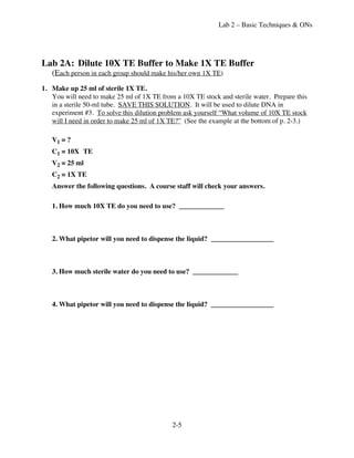 Lab 2 – Basic Techniques & ONs




Lab 2A: Dilute 10X TE Buffer to Make 1X TE Buffer
   (Each person in each group should make his/her own 1X TE)
1. Make up 25 ml of sterile 1X TE.
   You will need to make 25 ml of 1X TE from a 10X TE stock and sterile water. Prepare this
   in a sterile 50-ml tube. SAVE THIS SOLUTION. It will be used to dilute DNA in
   experiment #3. To solve this dilution problem ask yourself “What volume of 10X TE stock
   will I need in order to make 25 ml of 1X TE?” (See the example at the bottom of p. 2-3.)

   V1 = ?
   C1 = 10X TE
   V2 = 25 ml
   C2 = 1X TE
   Answer the following questions. A course staff will check your answers.

   1. How much 10X TE do you need to use? _____________



   2. What pipetor will you need to dispense the liquid? __________________



   3. How much sterile water do you need to use? _____________



   4. What pipetor will you need to dispense the liquid? __________________




                                            2-5
 