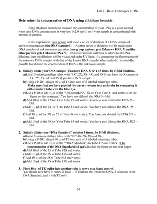 Lab 2 – Basic Techniques & ONs


Determine the concentration of DNA using ethidium bromide

       Using ethidium bromide to measure the concentration of your DNA is a good method
when your DNA concentration is very low (<250 ng/µl) or if your sample is contaminated with
proteins or phenol.

        In this experiment, each person will make a series of dilutions of a DNA sample of
known concentration (the DNA standard). Another series of dilutions will be made using
DNA samples of unknown concentration (one group partner gets Unknown DNA X and the
other partner gets Unknown DNA Y). Ethidium bromide will then be added to all DNA
dilutions, then the dilutions will be visualized under UV light. By comparing the fluorescence of
the unknown DNA samples with that of the known DNA samples (the standards), it should be
possible to estimate the concentration of DNA in the unknown sample.

1. Serially dilute your DNA sample (Unknown DNA X or Y) 5 times, by 5-fold dilutions.
   a) Label 5 microcentrifuge tubes with “1X”, 2X, 3X, 4X, and 5X if you have the X sample or
        1Y, 2Y, 3Y, 4Y and 5Y if you have the Y sample.
   b) Using a P-200, aliquot 40 µl of TE into each of 5 labeled microfuge tubes.
       Make sure that you have pipeted the correct volume into each tube by comparing it
      with standard tube with the blue dye.
   c) Use a P-20 to add 10 µl of the “Unknown DNA” (X or Y) to Tube #1 and vortex. (see the
        figure on the next page). You have now diluted the DNA 5 –fold.
   d) Add 10 µl of the 1X (or Y) to Tube #2 and vortex. You have now diluted the DNA 25 –
       fold.
   e) Add 10 µl of the 2X (or Y) to Tube #3 and vortex. You have now diluted the DNA 125 –
       fold.
   f) Add 10 µl of the 3X (or Y) to Tube #4 and vortex. You have now diluted the DNA 625 –
       fold.
   g) Add 10 µl of the 4X (or Y) to Tube #5 and vortex. You have now diluted the DNA 3125 –
       fold.

2. Serially dilute your “DNA Standard” solution 5 times, by 5-fold dilutions.
   a) Label 5 microcentrifuge tubes with “1S”, 2S, 3S, 4S, and 5S.
   b) Using a P-200, aliquot 40 µl of TE into each of 5 labeled microfuge tubes.
   c) Use a P-20 to add 10 µl of the ““DNA Standard”) to Tube #1S and vortex. (The
       concentration of the DNA Standard is 1 µg/µl). (See the figure on the next page).
   d) Add 10 µl of the 1S to Tube #2S and vortex.
   e) Add 10 µl of the 2S to Tube #3S and vortex.
   f) Add 10 µl of the 3S to Tube #4S and vortex.
   g) Add 10 µl of the 4S to Tube #5S and vortex.

3. Pipet 40 µl of TE buffer into another tube to serve as a blank control.
   You should now have 11 tubes in total — 5 dilutions the Unknown DNA, 5 dilutions of the
   DNA Standard, and 1 with TE only.



                                               2-7
 
