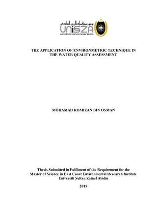 THE APPLICATION OF ENVIRONMETRIC TECHNIQUE IN
THE WATER QUALITY ASSESSMENT
MOHAMAD ROMIZAN BIN OSMAN
Thesis Submitted in Fulfilment of the Requirement for the
Master of Science in East Coast Environmental Research Institute
Universiti Sultan Zainal Abidin
2018
 