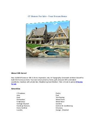 CT Homes For Sale – Your Dream Home




About 304 Acres!

New 10,000 SF Estate on 304.11 Acres. Impressive, rare, A+ Topography. Greenwich architect Granoff to
build this fine luxury home. Your own nature preserve, forest, golf, vineyard. 304 sunstreaked
woodlands, meadows with private lake. Neighboring town Madison. Take a minute to glance CT homes
for sale

Amenities

       2 Fireplaces                                           Pantry
       Attic                                                  Pool
       Deck                                                   Tile Flooring
       Dishwasher                                             Wood Floors
       Fireplace(s)                                           Wood Stove
       Garbage Disposal                                       Gardens
       Handicap Features                                      Central Air Conditioning
       Horse Facilities                                       Driveway
       Laundry                                                Garage - Attached
 
