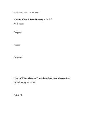COMMUNICATIONS TECHNOLOGY



How to View A Poster using A.P.F.C.
Audience:


Purpose:




Form:




Content:




How to Write About A Poster based on your observations
Introductory sentence:




Point #1:
 