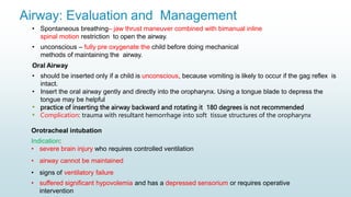 Airway: Evaluation and Management
• Spontaneous breathing– jaw thrust maneuver combined with bimanual inline
spinal motion restriction to open the airway.
• unconscious – fully pre oxygenate the child before doing mechanical
methods of maintaining the airway.
Oral Airway
• should be inserted only if a child is unconscious, because vomiting is likely to occur if the gag reflex is
intact.
• Insert the oral airway gently and directly into the oropharynx. Using a tongue blade to depress the
tongue may be helpful
• practice of inserting the airway backward and rotating it 180 degrees is not recommended
• Complication: trauma with resultant hemorrhage into soft tissue structures of the oropharynx
Orotracheal intubation
Indication:
• severe brain injury who requires controlled ventilation
• airway cannot be maintained
• signs of ventilatory failure
• suffered significant hypovolemia and has a depressed sensorium or requires operative
intervention
 