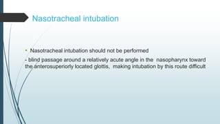 • Nasotracheal intubation should not be performed
- blind passage around a relatively acute angle in the nasopharynx toward
the anterosuperiorly located glottis, making intubation by this route difficult
Nasotracheal intubation
 