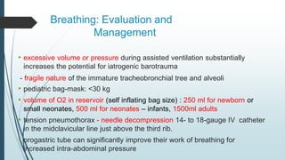 Breathing: Evaluation and
Management
• excessive volume or pressure during assisted ventilation substantially
increases the potential for iatrogenic barotrauma
- fragile nature of the immature tracheobronchial tree and alveoli
• pediatric bag-mask: <30 kg
• volume of O2 in reservoir (self inflating bag size) : 250 ml for newborn or
small neonates, 500 ml for neonates – infants, 1500ml adults
• tension pneumothorax - needle decompression 14- to 18-gauge IV catheter
in the midclavicular line just above the third rib.
• orogastric tube can significantly improve their work of breathing for
increased intra-abdominal pressure
 