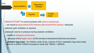 Cont.
NEVER ATTEMPT to correct acidosis with sodium bicarbonate
- can result in hypercarbia (CO2 retention) & worsened the acidosis Adequate
perfusion and ventilation is required
excessive volume or pressure during assisted ventilation
-results in iatrogenic barotrauma
- because of the fragile nature of the immature tracheobronchial tree and alveoli.
- pediatric bag-mask - for children under 30 kg. (volume of O2 in paediatric bag-valve-mask
reservoir is 500ml-1000ml (compare to adult size 1500ml – 2000ml)
Hypoventilation
Respiratory
acidosis
Hypoxia Cardiac
arrest
 