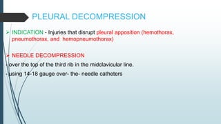 PLEURAL DECOMPRESSION
 INDICATION - Injuries that disrupt pleural apposition (hemothorax,
pneumothorax, and hemopneumothorax)
 NEEDLE DECOMPRESSION
- over the top of the third rib in the midclavicular line.
- using 14-18 gauge over- the- needle catheters
 