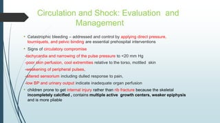 Circulation and Shock: Evaluation and
Management
• Catastrophic bleeding – addressed and control by applying direct pressure,
tourniquets, and pelvic binding are essential prehospital interventions
• Signs of circulatory compromise
-tachycardia and narrowing of the pulse pressure to <20 mm Hg
-poor skin perfusion, cool extremities relative to the torso, mottled skin
-weakening of peripheral pulses,
-altered sensorium including dulled response to pain,
-low BP and urinary output indicate inadequate organ perfusion
• children prone to get internal injury rather than rib fracture because the skeletal
incompletely calcified , contains multiple active growth centers, weaker epiphysis
and is more pliable
 