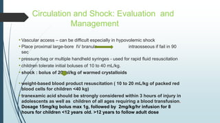 Circulation and Shock: Evaluation and
Management
• Vascular access – can be difficult especially in hypovolemic shock
• Place proximal large-bore IV branula intraosseous if fail in 90
sec
• pressure bag or multiple handheld syringes - used for rapid fluid resuscitation
• children tolerate initial boluses of 10 to 40 mL/kg.
• shock : bolus of 20 ml/kg of warmed crystalloids
• weight-based blood product resuscitation ( 10 to 20 mL/kg of packed red
blood cells for children <40 kg)
• tranexamic acid should be strongly considered within 3 hours of injury in
adolescents as well as children of all ages requiring a blood transfusion.
Dosage 15mg/kg bolus max 1g, followed by 2mg/kg/hr infusion for 8
hours for children <12 years old. >12 years to follow adult dose
 
