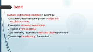 Con’t
Evaluate and manage circulation in patient by:
1)accurately determining the patient’s weight and
circulatory volume
2)recognize circulatory compromise
3)obtaining venous access
4)administering resuscitation fluids and blood replacement
5)assessing the adequacy of resuscitation
 