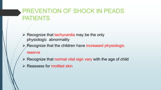 PREVENTION OF SHOCK IN PEADS
PATIENTS
 Recognize that tachycardia may be the only
physiologic abnormality
 Recognize that the children have increased physiologic
reserve
 Recognize that normal vital sign vary with the age of child
 Reassess for mottled skin
 
