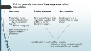 Children generally have one of three responses to fluid
resuscitation:
Responders Transient responders Non- responders
The condition of most
children will be stabilized
- by using crystalloid
fluid only,
- blood is not required.
Some children respond to
crystalloid and blood
resuscitation
Some children have an initial
response to crystalloid fluid
and blood, but then
deterioration occurs.
do not respond at all to
crystalloid fluid and blood
infusion
prompt infusion of - additional blood products,
- activation of a mass transfusion protocol,
- and consideration for early operation
 