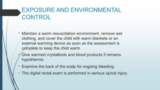 EXPOSURE AND ENVIRONMENTAL
CONTROL
• Maintain a warm resuscitation environment, remove wet
clothing, and cover the child with warm blankets or an
external warming device as soon as the assessment is
complete to keep the child warm
• Give warmed crystalloids and blood products if remains
hypothermic
• Examine the back of the scalp for ongoing bleeding.
• The digital rectal exam is performed in serious spinal injury.
 