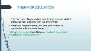 THERMOREGULATION
• The high ratio of body surface area to body mass in children
increases heat exchange with the environment
• Increased metabolic rates, thin skin, and the lack of
substantial subcutaneous tissue
• How to overcome issue: Usage of overhead heat lamps,
heaters, or thermal blankets
 