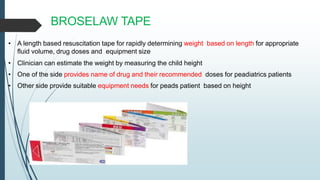 • A length based resuscitation tape for rapidly determining weight based on length for appropriate
fluid volume, drug doses and equipment size
• Clinician can estimate the weight by measuring the child height
• One of the side provides name of drug and their recommended doses for peadiatrics patients
• Other side provide suitable equipment needs for peads patient based on height
BROSELAW TAPE
 