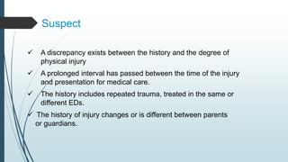 Suspect
 A discrepancy exists between the history and the degree of
physical injury
 A prolonged interval has passed between the time of the injury
and presentation for medical care.
 The history includes repeated trauma, treated in the same or
different EDs.
 The history of injury changes or is different between parents
or guardians.
 