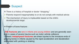 Suspect
 There is a history of hospital or doctor “shopping.”
 Parents respond inappropriately to or do not comply with medical advice
 The mechanism of injury is implausible based on the child’s
developmental stage.
 Pattern of bone fracture :
- Rib fractures are rare in infants and young children and are generally seen
only in cases of severe trauma such as motor vehicle collisions
- Classic metaphyseal fractures are shear injuries to the immature ends of
growing bones in infants caused by the rapid acceleration and deceleration
associated with yanking or shaking
 