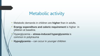 Metabolic activity
• Metabolic demands in children are higher than in adults.
• Energy expenditure and caloric requirement is higher in
children at baseline.
• Hyperglycemia – stress-induced hyperglycemia is
common in polytrauma
• Hypoglycemia – can occur in younger children
 