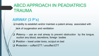 ABCD APPROACH IN PEADIATRICS
TRAUMA
AIRWAY (3 P’s)
 Inability to establish and/or maintain a patent airway associated with
lack of oxygenation and ventilation
 Patency – use an oral airway to prevent obstruction by the tongue,
suction any blood, secretions, foreign bodies
 Position – towel under torso, occiput on bed
 Protection – cuffed ETT / uncuffed ETT
 