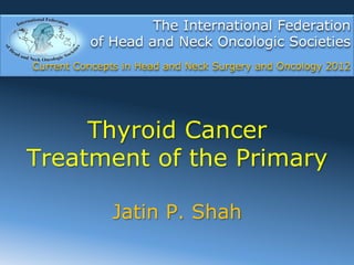 The International Federation
          of Head and Neck Oncologic Societies
Current Concepts in Head and Neck Surgery and Oncology 2012




     Thyroid Cancer
Treatment of the Primary

              Jatin P. Shah
 