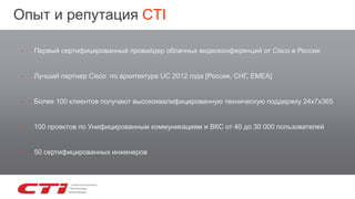‣ Первый сертифицированный провайдер облачных видеоконференций от Cisco в России
‣ Лучший партнер Cisco по архитектуре UC 2012 года [Россия, СНГ, EMEA]
‣ Более 100 клиентов получают высококвалифицированную техническую поддержку 24х7х365
‣ 100 проектов по Унифицированным коммуникациям и ВКС от 40 до 30 000 пользователей
‣ 50 сертифицированных инженеров
Опыт и репутация CTI
 