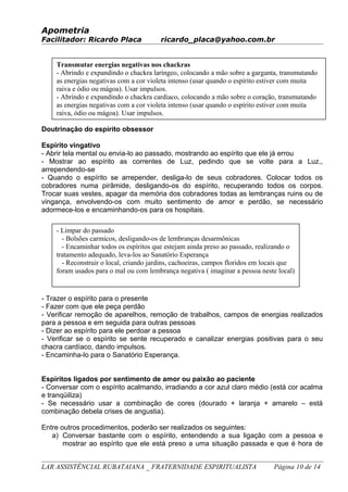 Apometria
Facilitador: Ricardo Placa ricardo_placa@yahoo.com.br
Doutrinação do espírito obsessor
Espírito vingativo
- Abrir tela mental ou envia-lo ao passado, mostrando ao espírito que ele já errou
- Mostrar ao espírito as correntes de Luz, pedindo que se volte para a Luz.,
arrependendo-se
- Quando o espírito se arrepender, desliga-lo de seus cobradores. Colocar todos os
cobradores numa pirâmide, desligando-os do espírito, recuperando todos os corpos.
Trocar suas vestes, apagar da memória dos cobradores todas as lembranças ruins ou de
vingança, envolvendo-os com muito sentimento de amor e perdão, se necessário
adormece-los e encaminhando-os para os hospitais.
- Trazer o espírito para o presente
- Fazer com que ele peça perdão
- Verificar remoção de aparelhos, remoção de trabalhos, campos de energias realizados
para a pessoa e em seguida para outras pessoas
- Dizer ao espírito para ele perdoar a pessoa
- Verificar se o espírito se sente recuperado e canalizar energias positivas para o seu
chacra cardíaco, dando impulsos.
- Encaminha-lo para o Sanatório Esperança.
Espíritos ligados por sentimento de amor ou paixão ao paciente
- Conversar com o espírito acalmando, irradiando a cor azul claro médio (está cor acalma
e tranqüiliza)
- Se necessário usar a combinação de cores (dourado + laranja + amarelo – está
combinação debela crises de angustia).
Entre outros procedimentos, poderão ser realizados os seguintes:
a) Conversar bastante com o espírito, entendendo a sua ligação com a pessoa e
mostrar ao espírito que ele está preso a uma situação passada e que é hora de
LAR ASSISTÊNCIAL RUBATAIANA _ FRATERNIDADE ESPIRITUALISTA Página 10 de 14
Transmutar energias negativas nos chackras
- Abrindo e expandindo o chackra laríngeo, colocando a mão sobre a garganta, transmutando
as energias negativas com a cor violeta intenso (usar quando o espírito estiver com muita
raiva e ódio ou mágoa). Usar impulsos.
- Abrindo e expandindo o chackra cardiaco, colocando a mão sobre o coração, transmutando
as energias negativas com a cor violeta intenso (usar quando o espírito estiver com muita
raiva, ódio ou mágoa). Usar impulsos.
- Regulando, ajustando e alinhando todos os chackras (impulsos)
- Limpar do passado
- Bolsões carmicos, desligando-os de lembranças desarmônicas
- Encaminhar todos os espíritos que estejam ainda preso ao passado, realizando o
tratamento adequado, leva-los ao Sanatório Esperança
- Reconstruir o local, criando jardins, cachoeiras, campos floridos em locais que
foram usados para o mal ou com lembrança negativa ( imaginar a pessoa neste local)
 