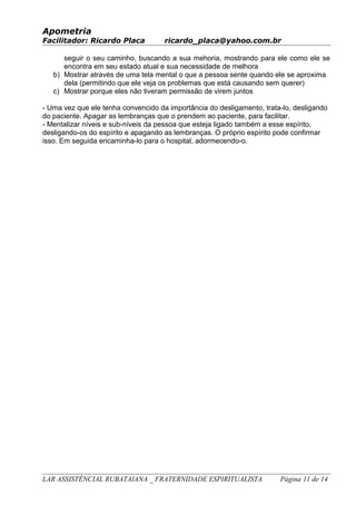 Apometria
Facilitador: Ricardo Placa ricardo_placa@yahoo.com.br
seguir o seu caminho, buscando a sua mehoria, mostrando para ele como ele se
encontra em seu estado atual e sua necessidade de melhora
b) Mostrar através de uma tela mental o que a pessoa sente quando ele se aproxima
dela (permitindo que ele veja os problemas que está causando sem querer)
c) Mostrar porque eles não tiveram permissão de virem juntos
- Uma vez que ele tenha convencido da importância do desligamento, trata-lo, desligando
do paciente. Apagar as lembranças que o prendem ao paciente, para facilitar.
- Mentalizar níveis e sub-níveis da pessoa que esteja ligado também a esse espírito,
desligando-os do espírito e apagando as lembranças. O próprio espírito pode confirmar
isso. Em seguida encaminha-lo para o hospital, adormecendo-o.
LAR ASSISTÊNCIAL RUBATAIANA _ FRATERNIDADE ESPIRITUALISTA Página 11 de 14
 
