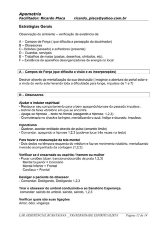 Apometria
Facilitador: Ricardo Placa ricardo_placa@yahoo.com.br
Estratégias Gerais
Observação do ambiente – verificação de existência de:
A – Campos de Força ( que dificulta a percepção do doutrinador)
B – Obsessores
C - Bolsões (passado) e sofredores (presente)
D – Guardas, serviçais
E – Trabalhos de maias (pastas, desenhos, símbolos, etc).
F – Existência de aparelhos desorganizadores de energia no local
A – Campos de Força (que dificulta a visão e as incorporações)
Destruir através da mentalização da sua destruição ( imaginar a abertura do portal solar e
a vinda do vento solar levando toda a dificuldade para longe, impulsos de 1 a 7)
B – Obsessores
Ajudar o indutor espiritual
- Restaurar seu comportamento para o bem apagandohipnose do passado impulsos .
- Retirar da faixa vibratório em que se encontra
- Apaga-se hipnose – dedo no frontal (apagando a hipnose, 1,2,3)
- Cromoterapia no chackra laríngeo, mentalizando o azul, índigo e dourado, impulsos.
Hipnotismo
- Quebrar, acordar entidade através de pulso (amarelo-limão)
- Comandar: apagando a hipnose 1,2,3 (pode-se tocar três vezes na testa)
Para haver a restauração da tela mental
- Dois dedos na têmpora esquerda do médium e faz-se movimento rotatório, mentalizando
inversão acompanhado da contagem (1,2,3)
Verificar se é encarnado ou espírito / homem ou mulher
- Puxar cordões (dizer: trancionandocordão de prata 1,2,3)
Mental Superior = Coronário
Mental Inferior = Frontal
Cardíaco = Frontal
Desligar o paciente do obsessor
- Comandar: Desligando, Desligando 1,2,3
Tirar o obsessor do umbral conduzindo-o ao Sanatório Esperança.
comandar: saindo do umbral, saindo, saindo, 1,2,3
Verificar quais são suas ligações
Amor, ódio, vingança
LAR ASSISTÊNCIAL RUBATAIANA _ FRATERNIDADE ESPIRITUALISTA Página 12 de 14
 