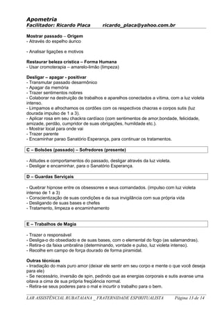 Apometria
Facilitador: Ricardo Placa ricardo_placa@yahoo.com.br
Mostrar passado – Origem
- Através do espelho áurico
- Analisar ligações e motivos
Restaurar beleza crística – Forma Humana
- Usar cromoterapia – amarelo-limão (limpeza)
Desligar – apagar - positivar
- Transmutar passado desarmônico
- Apagar da memória
- Trazer sentimentos nobres
- Colaborar na destruição de trabalhos e aparelhos conectados a vítima, com a luz violeta
intenso.
- Limpamos e afrochamos os cordões com os respectivos chacras e corpos sutis (luz
dourada impulso de 1 a 3).
- Aplicar rosa em seu chackra cardíaco (com sentimentos de amor,bondade, felicidade,
amizade, perdão, cumpridor de suas obrigações, humildade etc.).
- Mostrar local para onde vai
- Trazer parente
- Encaminhar parao Sanatório Esperança, para continuar os tratamentos.
C – Bolsões (passado) – Sofredores (presente)
- Atitudes e comportamentos do passado, desligar através da luz violeta.
- Desligar e encaminhar, para o Sanatório Esperança.
D – Guardas Serviçais
- Quebrar hipnose entre os obsessores e seus comandados. (impulso com luz violeta
intenso de 1 a 3)
- Conscientização de suas condições e da sua invigilância com sua própria vida
- Desligando de suas bases e chefes
- Tratamento, limpeza e encaminhamento
E – Trabalhos de Magia
- Trazer o responsável
- Desliga-o do obsediado e de suas bases, com o elemental do fogo (as salamandras).
- Retira-o da faixa umbralina (determinando, vontade e pulso, luz violeta intenso).
- Recolhe em campo de força dourado de forma piramidal.
Outras técnicas
- Irradiação do mais puro amor (deixar ele sentir em seu corpo e mente o que você deseja
para ele)
- Se necessário, inversão de spin, pedindo que as energias corporais e sutis avanse uma
oitava a cima de sua própria freqüência normal.
- Retira-se seus poderes para o mal e incurtir o trabalho para o bem.
LAR ASSISTÊNCIAL RUBATAIANA _ FRATERNIDADE ESPIRITUALISTA Página 13 de 14
 