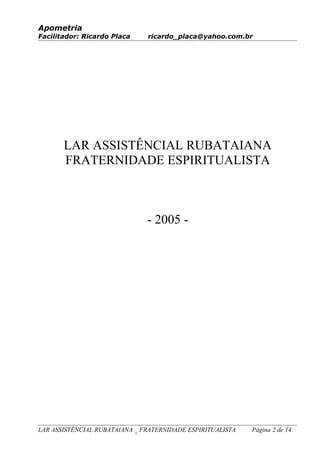 Apometria
Facilitador: Ricardo Placa ricardo_placa@yahoo.com.br
LAR ASSISTÊNCIAL RUBATAIANA
FRATERNIDADE ESPIRITUALISTA
- 2005 -
LAR ASSISTÊNCIAL RUBATAIANA _ FRATERNIDADE ESPIRITUALISTA Página 2 de 14
 