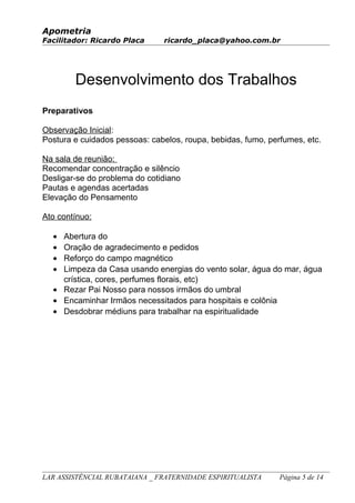 Apometria
Facilitador: Ricardo Placa ricardo_placa@yahoo.com.br
Desenvolvimento dos Trabalhos
Preparativos
Observação Inicial:
Postura e cuidados pessoas: cabelos, roupa, bebidas, fumo, perfumes, etc.
Na sala de reunião:
Recomendar concentração e silêncio
Desligar-se do problema do cotidiano
Pautas e agendas acertadas
Elevação do Pensamento
Ato contínuo:
• Abertura do
• Oração de agradecimento e pedidos
• Reforço do campo magnético
• Limpeza da Casa usando energias do vento solar, água do mar, água
crística, cores, perfumes florais, etc)
• Rezar Pai Nosso para nossos irmãos do umbral
• Encaminhar Irmãos necessitados para hospitais e colônia
• Desdobrar médiuns para trabalhar na espiritualidade
LAR ASSISTÊNCIAL RUBATAIANA _ FRATERNIDADE ESPIRITUALISTA Página 5 de 14
 