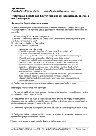 Apometria
Facilitador: Ricardo Placa ricardo_placa@yahoo.com.br
Tratamentos quando não houver médiuns de incorporação, apenas o
mediun/terapeuta.
Como abrir a freqüência de uma pessoa
> Ler o nome completo e resumidamente o problema que levou a pessoa até o lugar
> Vamos pedindo, em nome de Jesus, pedindo aos mentores para abrir a frequência do
atendido
1º Abrindo a freqüência de fulano (impulsos)
2º Abrindo a freqüência da casa de fulano (dizer o endereço e pedir ao paciente para
mentalizar e visualizar o local)
3º Leitura de um trecho do Evangelho
4º Limpeza da casa da pessoa
5º Realize os mesmos procedimentos no trabalho da pessoa (se for o caso)
Realização dos trabalhos com os corpos
1º Abrindo a freqüência do (falar o corpo – início mental superior – mental inferior – astral
– duplo etérico) (impulsos de 1 a 3).
2º Resgatando todos os níveis e sub-níveis do (falar o nome do corpo) que estiverem
dissociados do agregado, em rebeldia ou em regiões umbralinas, vales e outros locais e
desligando desses lugares (impulsos de 10 a 0).
3º Quebrando hipnose e autohipnose de todos os níveis e subníveis (impulsos de 1 a 7)
5º Desligando todo e qualquer espírito obsessor e níveis e sub-níveis de desencarnados
que estejam prejudicando essa pessoa
Vamos pedir a equipe médica do Dr. Bezerra de Menezes para:
LAR ASSISTÊNCIAL RUBATAIANA _ FRATERNIDADE ESPIRITUALISTA Página 6 de 14
Limpeza da casa e da pessoa
- Pirâmide de proteção (impulsos alfa, beta, gama, delta, épsilon 1 a 7)
- Luz verde esterilizado toda a casa (impulsos 1 a 7)
- Vento solar, quebrando, cortando e desfragmentizando todas as energias negativas
- Pirâmide de transporte (impulsos alfa, beta, gama, delta, épsilon)
- Colocando na pirâmide todos os espíritos desencarnados que se encontram nesta
residência. Níveis e sub-níveis de encarnados. Removendo de todos hipnoses,
refazendo todos os seus corpos e limpando e energizando todos seus cordões
energéticos e chackras e trocando suas vestes astrais. (impulsos 1,2,3,4,5,6,7)
- Desligando de toda e qualquer sintonia (impulsos 1,2,3) e encaminhando para o
hospital espiritual (impulsos 1,2,3)
- Vento solar, quebrando, cortando e desfragmentizando todo e qualquer aparelho,
objeto e energias negativas que se encontram nesta casa). Impulsos.
- Água crística limpando todo o ambiente, removendo toda e qualquer energia
impregnada na casa
 