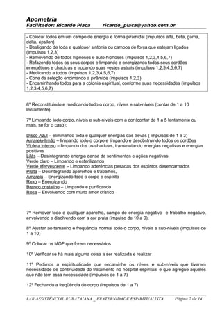 Apometria
Facilitador: Ricardo Placa ricardo_placa@yahoo.com.br
- Colocar todos em um campo de energia e forma piramidal (impulsos alfa, beta, gama,
delta, épsilon)
- Desligando de toda e qualquer sintonia ou campos de força que estejam ligados
(impulsos 1,2,3)
- Removendo de todos hipnoses e auto-hipnoses (impulsos 1,2,3,4,5,6,7)
- Refazendo todos os seus corpos e limpando e energizando todos seus cordões
energéticos e chackras e trocando suas vestes astrais (impulsos 1,2,3,4,5,6,7)
- Medicando a todos (impulsos 1,2,3,4,5,6,7)
- Cone de seleção encimando a pirâmide (impulsos 1,2,3)
- Encaminhando todos para a colonia espiritual, conforme suas necessidades (impulsos
1,2,3,4,5,6,7)
6º Reconstituindo e medicando todo o corpo, níveis e sub-níveis (contar de 1 a 10
lentamente)
7º Limpando todo corpo, níveis e sub-níveis com a cor (contar de 1 a 5 lentamente ou
mais, se for o caso):
Disco Azul – eliminando toda e qualquer energias das trevas ( impulsos de 1 a 3)
Amarelo-limão – limpando todo o corpo e limpando e desobstruindo todos os cordões
Violeta intenso – limpando dos os chackras, transmutando energias negativas e energias
positivas
Lilás – Desintegrando energia densa de sentimentos e ações negativas
Verde claro – Limpando e esterilizando
Verde efervescente – Limpando aderências pesadas dos espíritos desencarnados
Prata – Desintegrando aparelhos e trabalhos,
Amarelo – Energizando todo o corpo e espírito
Roxo – Energizando
Branco cristalino – Limpando e purificando
Rosa – Envolvendo com muito amor crístico
7º Remover todo e qualquer aparelho, campo de energia negativo e trabalho negativo,
envolvendo e disolvendo com a cor prata (impulso de 10 a 0).
8º Ajustar ao tamanho e frequência normal todo o corpo, níveis e sub-níveis (impulsos de
1 a 10)
9º Colocar os MOF que forem necessários
10º Verificar se há mais alguma coisa a ser realizada e realizar
11º Pedimos a espiritualidade que encaminhe os níveis e sub-níveis que tiverem
necessidade de continuidade do tratamento no hospital espiritual e que agregue aqueles
que não tem essa necessidade (impulsos de 1 a 7)
12º Fechando a freqüência do corpo (impulsos de 1 a 7)
LAR ASSISTÊNCIAL RUBATAIANA _ FRATERNIDADE ESPIRITUALISTA Página 7 de 14
 