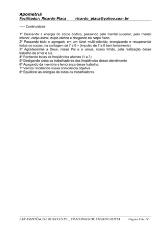 Apometria
Facilitador: Ricardo Placa ricardo_placa@yahoo.com.br
----- Continuidade
1º Descendo a energia do corpo búdico, passando pelo mental superior, pelo mental
inferior, corpo astral, duplo etérico e chegando no corpo físico.
2º Passando todo o agregado em um túnel multi-colorido, energizando e recuperando
todos os corpos, na contagem de 7 a 0 – (impulso de 7 a 0 bem lentamente).
3º Agradecemos a Deus, nosso Pai e a Jesus, nosso Irmão, pela realização desse
trabalho de amor e luz.
4º Fechando todas as freqüências abertas (1 a 3)
5º Desligando todos os trabalhadores das freqüências desse atendimento
6º Apagando da memória a lembrança desse trabalho.
7º Vamos retomando nossa consciência objetiva
8º Equilibrar as energias de todos os trabalhadores
LAR ASSISTÊNCIAL RUBATAIANA _ FRATERNIDADE ESPIRITUALISTA Página 8 de 14
 