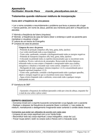 Apometria
Facilitador: Ricardo Placa ricardo_placa@yahoo.com.br
Tratamentos quando nãohouver médiuns de incorporação
Como abrir a freqüência de uma pessoa
> Ler o nome completo e resumidamente o problema que levou a pessoa até o lugar
> Vamos pedindo, em nome de Jesus, pedindo aos mentores para abrir a frequência do
atendido
1º Abrindo a freqüência de fulano (impulsos)
2º Abrindo a freqüência da casa de fulano (dizer o endereço e pedir ao paciente para
mentalizar e visualizar o local)
3º Leitura de um trecho do Evangelho
4º Limpeza da casa da pessoa
5º Varredura de 360º
ESPIRITO OBSESSOR
- Conversa inicial com o espírito buscando compreender a sua ligação com o paciente
- Desligar o obsessor da frequência do paciente (fazer o símbolo = / nas costas do
médium, mentalizando o desligamento imaginando estar cortando o cordão deste chacra)
Comandos que poder ser utilizados de acordo com cada caso
- Limpeza do seu corpo espiritual com a cor Verde limão
- Reconstituir todo seu corpo espiritual ( corpo holográfico, corpo de Luz)
- Trocar roupa astral ( vestir os corpos sutis e físicos com o macacão azul)
LAR ASSISTÊNCIAL RUBATAIANA _ FRATERNIDADE ESPIRITUALISTA Página 9 de 14
Limpeza da casa e da pessoa
- Pirâmide de proteção (impulsos alfa, beta, gama, delta, épsilon)
- Luz verde esterilizado toda a casa (impulsos)
- Vento solar, quebrando, cortando e desfragmentizando todas as energias negativas
- Pirâmide de transporte (impulsos alfa, beta, gama, delta, épsilon)
- Colocando na pirâmide todos os espíritos desencarnados que se encontram nesta
residência. Níveis e sub-níveis de encarnados. Removendo de todos hipnoses,
refazendo todos os seus corpos e limpando e energizando todos seus cordões
energéticos e chackras e trocando suas vestes astrais. (impulsos 1,2,3,4,5,6,7)
- Desligando de toda e qualquer sintonia (impulsos 1,2,3) e encaminhando para o
hospital espiritual (impulsos 1,2,3)
- Vento solar, quebrando, cortando e desfragmentizando todo e qualquer aparelho,
objeto e energias negativas que se encontram nesta casa). Impulsos.
- Água crística limpando todo o ambiente, removendo toda e qualquer energia
impregnada na casa
- Ajustando a frequencia do médium (passando a mão por cima da cabeça, enquanto faz
o sinal da cruz sobre o plexo solar)
 