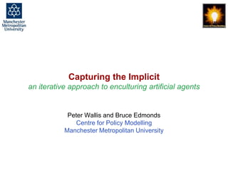 Capturing the Implicit - an iterative approach to enculturing artificial agents, Peter Wallis & Bruce Edmonds, CASA@IVA, Edinburgh, August 2013. slide 1
Capturing the Implicit
an iterative approach to enculturing artificial agents
Peter Wallis and Bruce Edmonds
Centre for Policy Modelling
Manchester Metropolitan University
 