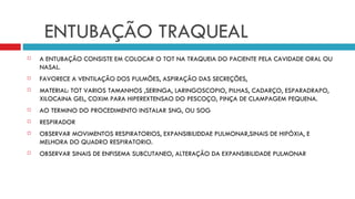 ENTUBAÇÃO TRAQUEAL A ENTUBAÇÃO CONSISTE EM COLOCAR O TOT NA TRAQUEIA DO PACIENTE PELA CAVIDADE ORAL OU NASAL. FAVORECE A VENTILAÇÃO DOS PULMÕES, ASPIRAÇÃO DAS SECREÇÕES,  MATERIAL: TOT VARIOS TAMANHOS ,SERINGA, LARINGOSCOPIO, PILHAS, CADARÇO, ESPARADRAPO, XILOCAINA GEL, COXIM PARA HIPEREXTENSAO DO PESCOÇO, PINÇA DE CLAMPAGEM PEQUENA. AO TERMINO DO PROCEDIMENTO INSTALAR SNG, OU SOG RESPIRADOR  OBSERVAR MOVIMENTOS RESPIRATORIOS, EXPANSIBILIDDAE PULMONAR,SINAIS DE HIPÓXIA, E MELHORA DO QUADRO RESPIRATORIO. OBSERVAR SINAIS DE ENFISEMA SUBCUTANEO, ALTERAÇÃO DA EXPANSIBILIDADE PULMONAR 