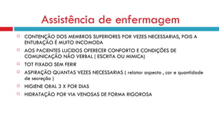 Assistência de enfermagem   CONTENÇÃO DOS MEMBROS SUPERIORES POR VEZES NECESSARIAS, POIS A ENTUBAÇÃO É MUITO INCOMODA AOS PACIENTES LUCIDOS OFERECER CONFORTO E CONDIÇÕES DE COMUNICAÇÃO NÃO VERBAL ( ESCRITA OU MIMICA) TOT FIXADO SEM FERIR ASPIRAÇÃO QUANTAS VEZES NECESSARIAS ( relatar aspecto , cor e quantidade de secreção ) HIGIENE ORAL 3 X POR DIAS HIDRATAÇÃO POR VIA VENOSAS DE FORMA RIGOROSA 