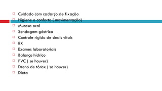 Cuidado com cadarço de fixação Higiene e conforto ( movimentação) Mucosa oral Sondagem gástrica Controle rígido de sinais vitais RX Exames laboratoriais Balanço hídrico PVC ( se houver)  Dreno de tórax ( se houver)  Dieta 