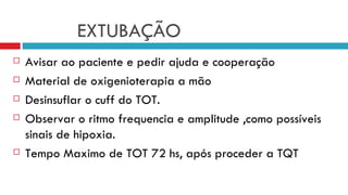 EXTUBAÇÃO Avisar ao paciente e pedir ajuda e cooperação Material de oxigenioterapia a mão Desinsuflar o cuff do TOT. Observar o ritmo frequencia e amplitude ,como possíveis sinais de hipoxia. Tempo Maximo de TOT 72 hs, após proceder a TQT 