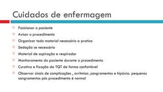 Cuidados de enfermagem Posicionar o paciente Avisar o procedimento Organizar todo material necessário a pratica Sedação se necessário Material de aspiração e respirador Monitoramento do paciente durante o procedimento Curativo e fixação da TQT de forma confortável Observar sinais de complicações , arritmias ,sangramentos e hipóxia. pequenos sangramentos pós procedimento é normal 