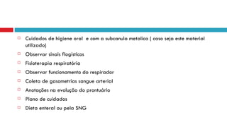 Cuidados de higiene oral  e com a subcanula metalica ( caso seja este material utilizado) Observar sinais flogísticos Fisioterapia respiratória Observar funcionamento do respirador Coleta de gasometrias sangue arterial Anotações na evolução do prontuário Plano de cuidados  Dieta enteral ou pela SNG 