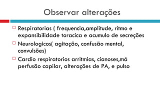 Observar alterações Respiratorias ( frequencia,amplitude, ritmo e expansibilidade toracica e acumulo de secreções Neurologicos( agitação, confusão mental, convulsões) Cardio respiratorios arritmias, cianoses,má perfusão capilar, alterações de PA, e pulso  