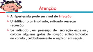 Atenção A hipertermia pode ser sinal de  infecção Umidificar o ar inspirado, evitando ressecar secreção. Se indicado , em presença de  secreção espessa , colocar algumas gotas de solução salina isotonica na canula , cuidadosamente e aspirar em seguir . 